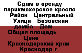 Сдам в аренду парикмахерское кресло  › Район ­ Центральный › Улица ­ Базовская дамба › Дом ­ 8 › Общая площадь ­ 10 › Цена ­ 500 - Краснодарский край, Краснодар г. Недвижимость » Помещения аренда   . Краснодарский край,Краснодар г.